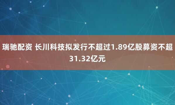 瑞驰配资 长川科技拟发行不超过1.89亿股募资不超31.32亿元