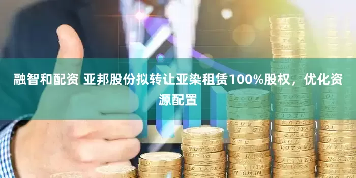 融智和配资 亚邦股份拟转让亚染租赁100%股权，优化资源配置
