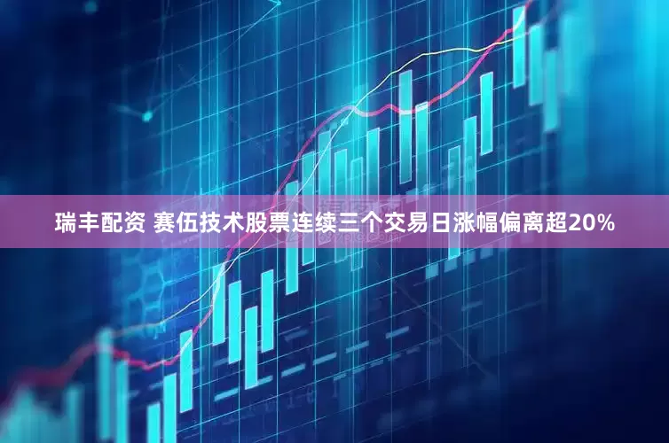 瑞丰配资 赛伍技术股票连续三个交易日涨幅偏离超20%