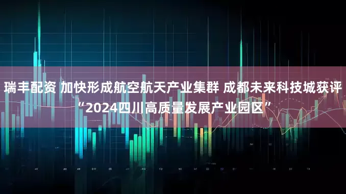 瑞丰配资 加快形成航空航天产业集群 成都未来科技城获评“2024四川高质量发展产业园区”