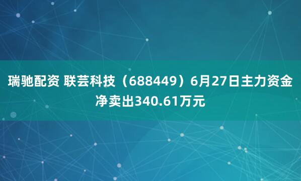 瑞驰配资 联芸科技（688449）6月27日主力资金净卖出340.61万元
