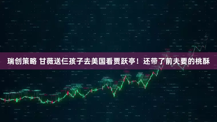 瑞创策略 甘薇送仨孩子去美国看贾跃亭！还带了前夫要的桃酥