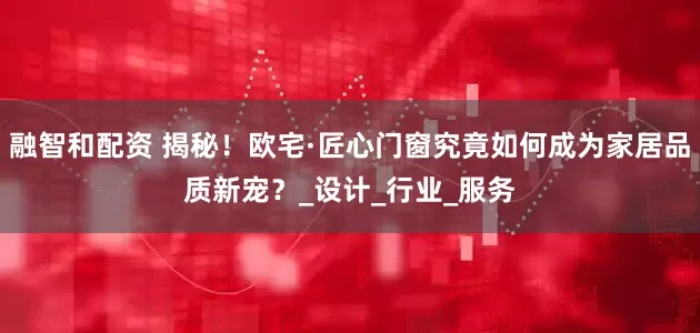 融智和配资 揭秘！欧宅·匠心门窗究竟如何成为家居品质新宠？_设计_行业_服务