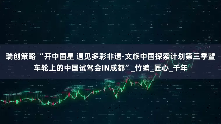 瑞创策略 “开中国星 遇见多彩非遗·文旅中国探索计划第三季暨车轮上的中国试驾会IN成都”_竹编_匠心_千年