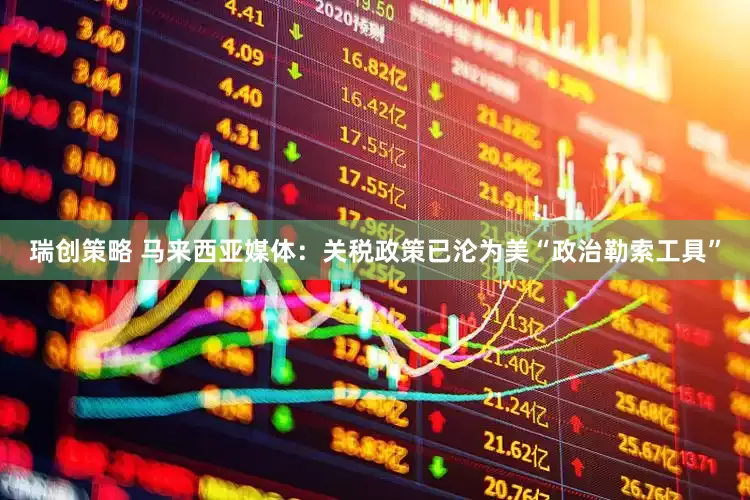 瑞创策略 马来西亚媒体：关税政策已沦为美“政治勒索工具”