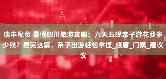 瑞丰配资 暑假四川旅游攻略：六天五晚亲子游花费多少钱？看完这篇，亲子出游轻松拿捏_峨眉_门票_建议