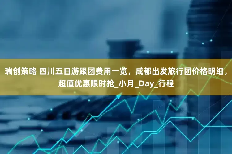 瑞创策略 四川五日游跟团费用一览，成都出发旅行团价格明细，超值优惠限时抢_小月_Day_行程
