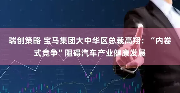 瑞创策略 宝马集团大中华区总裁高翔：“内卷式竞争”阻碍汽车产业健康发展
