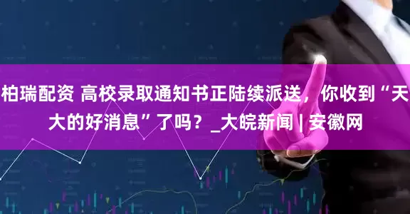 柏瑞配资 高校录取通知书正陆续派送，你收到“天大的好消息”了吗？_大皖新闻 | 安徽网