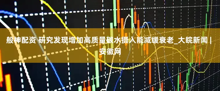 般神配资 研究发现增加高质量碳水摄入能减缓衰老_大皖新闻 | 安徽网