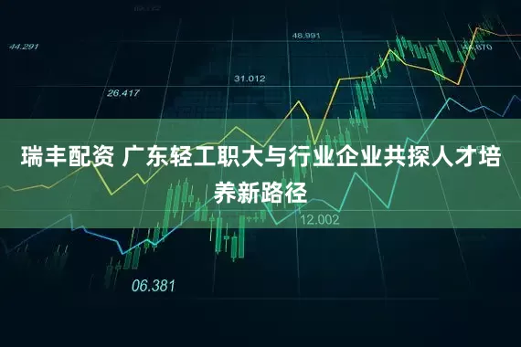 瑞丰配资 广东轻工职大与行业企业共探人才培养新路径