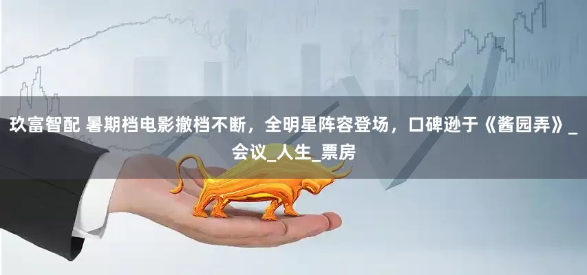 玖富智配 暑期档电影撤档不断，全明星阵容登场，口碑逊于《酱园弄》_会议_人生_票房