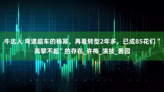 牛达人 弯道超车的杨幂，再看转型2年多，已成85花们“高攀不起”的存在_许梅_演技_酱园