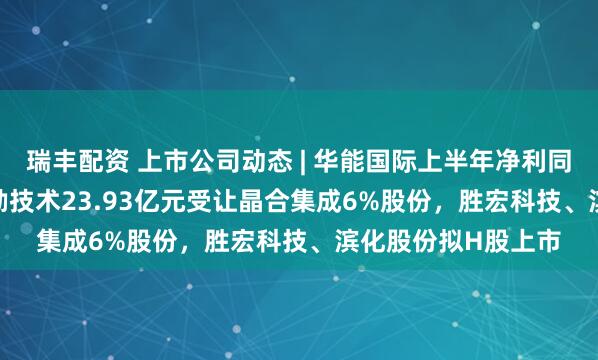 瑞丰配资 上市公司动态 | 华能国际上半年净利同比增24.26%，华勤技术23.93亿元受让晶合集成6%股份，胜宏科技、滨化股份拟H股上市