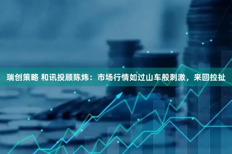 瑞创策略 和讯投顾陈炜：市场行情如过山车般刺激，来回拉扯