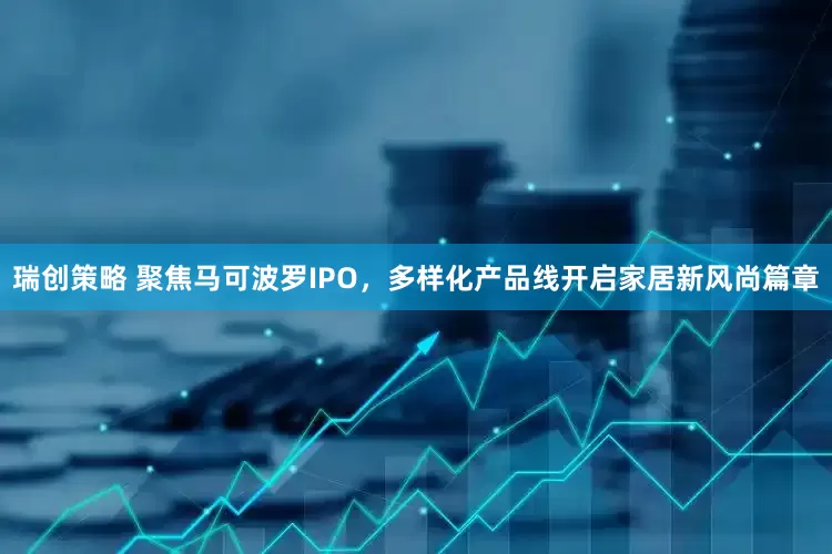 瑞创策略 聚焦马可波罗IPO，多样化产品线开启家居新风尚篇章