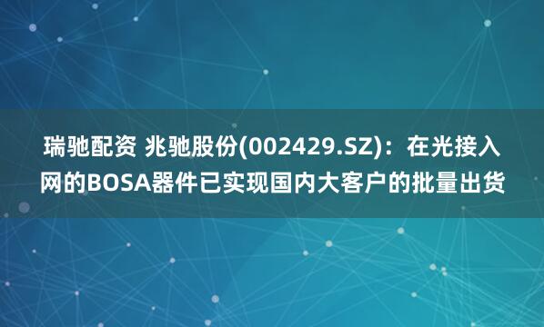 瑞驰配资 兆驰股份(002429.SZ)：在光接入网的BOSA器件已实现国内大客户的批量出货