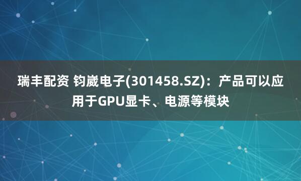 瑞丰配资 钧崴电子(301458.SZ)：产品可以应用于GPU显卡、电源等模块