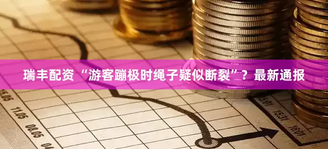 瑞丰配资 “游客蹦极时绳子疑似断裂”？最新通报