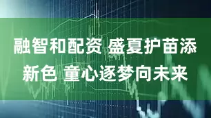 融智和配资 盛夏护苗添新色 童心逐梦向未来