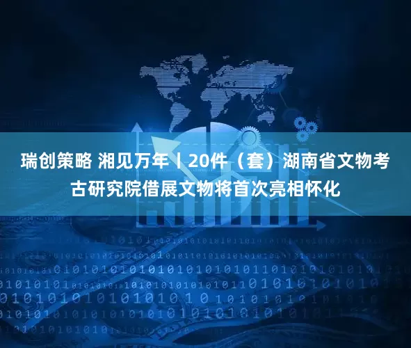 瑞创策略 湘见万年丨20件（套）湖南省文物考古研究院借展文物将首次亮相怀化