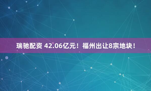 瑞驰配资 42.06亿元！福州出让8宗地块！