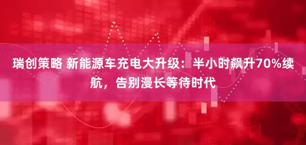瑞创策略 新能源车充电大升级：半小时飙升70%续航，告别漫长等待时代