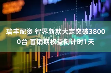 瑞丰配资 智界新款大定突破38000台 首销期权益倒计时1天