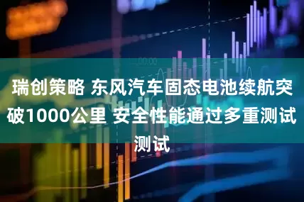瑞创策略 东风汽车固态电池续航突破1000公里 安全性能通过多重测试
