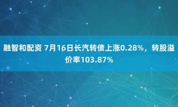 融智和配资 7月16日长汽转债上涨0.28%,转股溢价率103.87%