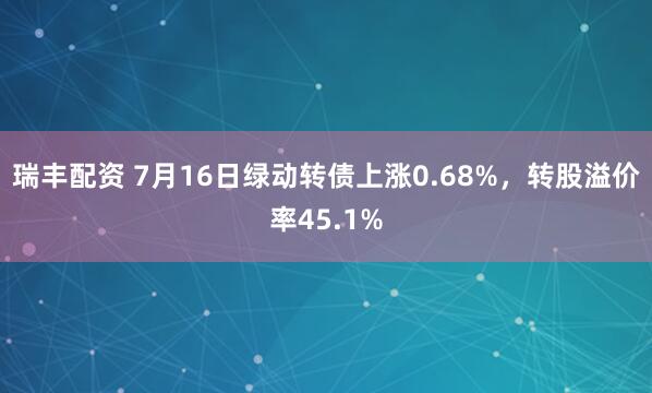 瑞丰配资 7月16日绿动转债上涨0.68%，转股溢价率45.1%