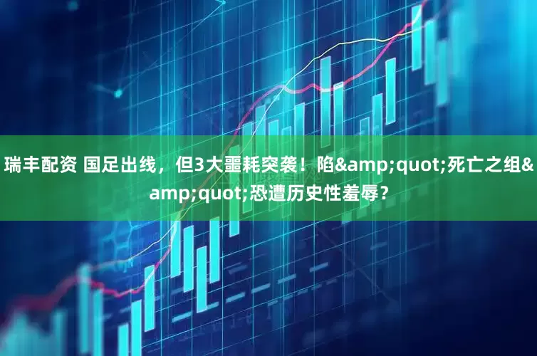 瑞丰配资 国足出线,但3大噩耗突袭!陷"死亡之组"恐遭历史性羞辱?