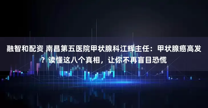 融智和配资 南昌第五医院甲状腺科江辉主任：甲状腺癌高发？读懂这八个真相，让你不再盲目恐慌