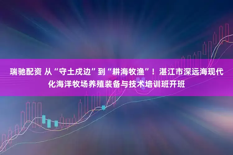 瑞驰配资 从“守土戍边”到“耕海牧渔”！湛江市深远海现代化海洋牧场养殖装备与技术培训班开班