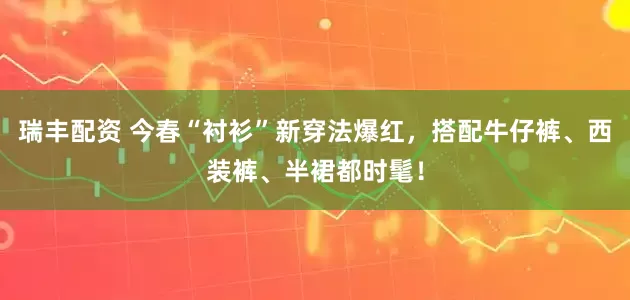 瑞丰配资 今春“衬衫”新穿法爆红,搭配牛仔裤、西装裤、半裙都时髦!