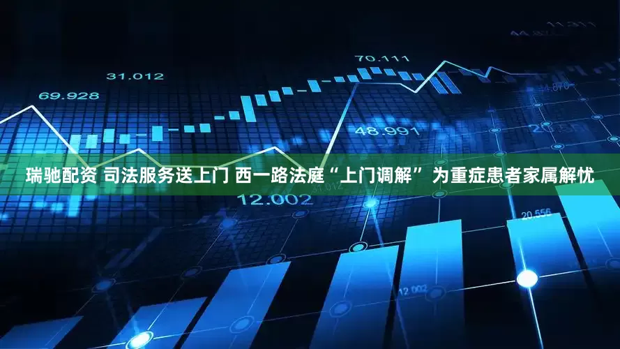 瑞驰配资 司法服务送上门 西一路法庭“上门调解” 为重症患者家属解忧