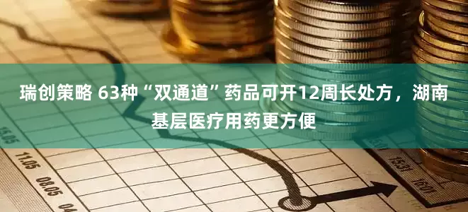 瑞创策略 63种“双通道”药品可开12周长处方，湖南基层医疗用药更方便
