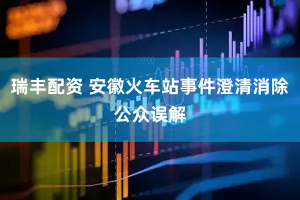瑞丰配资 安徽火车站事件澄清消除公众误解