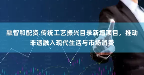 融智和配资 传统工艺振兴目录新增项目,推动非遗融入现代生活与市场消费
