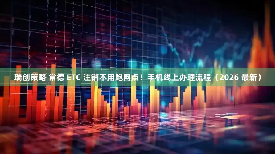 瑞创策略 常德 ETC 注销不用跑网点！手机线上办理流程（2026 最新）